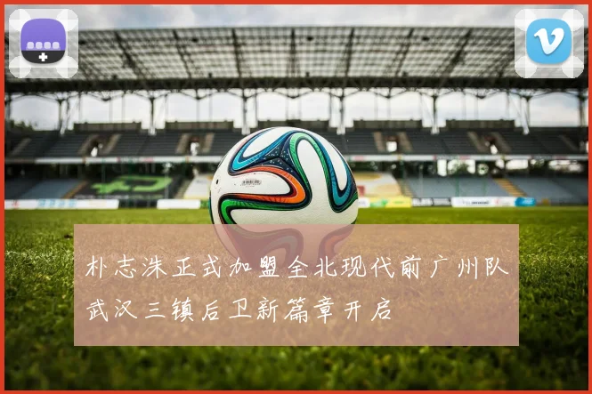 朴志洙正式加盟全北现代前广州队武汉三镇后卫新篇章开启