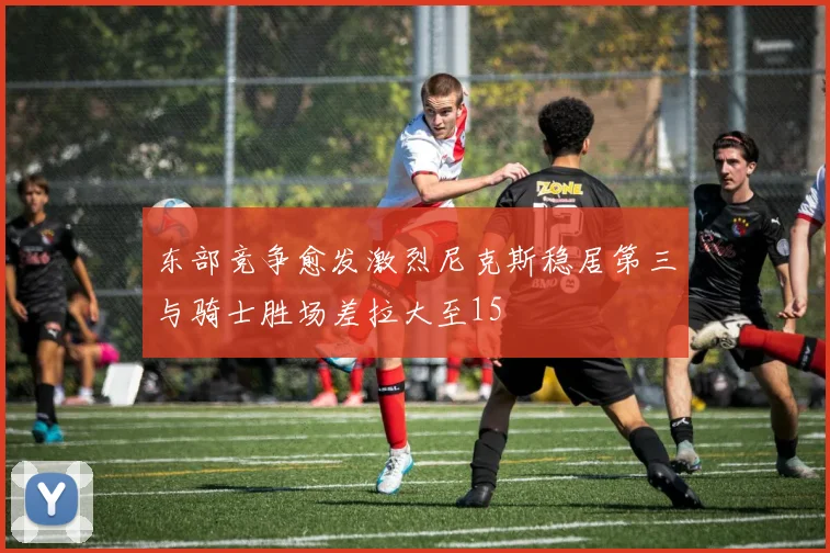 东部竞争愈发激烈尼克斯稳居第三与骑士胜场差拉大至15