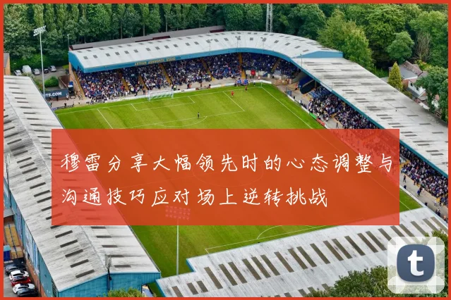 穆雷分享大幅领先时的心态调整与沟通技巧应对场上逆转挑战