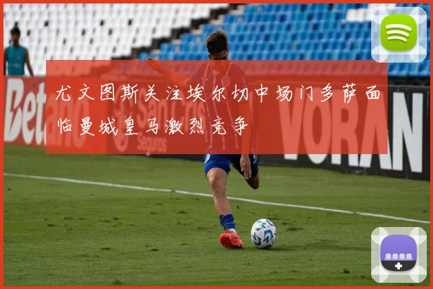 尤文图斯关注埃尔切中场门多萨面临曼城皇马激烈竞争