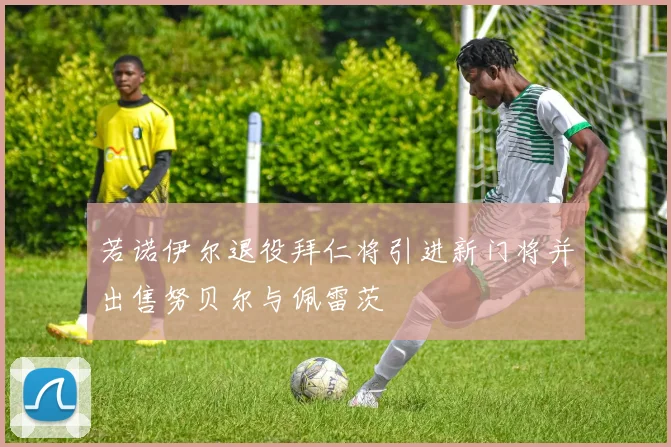 若诺伊尔退役拜仁将引进新门将并出售努贝尔与佩雷茨