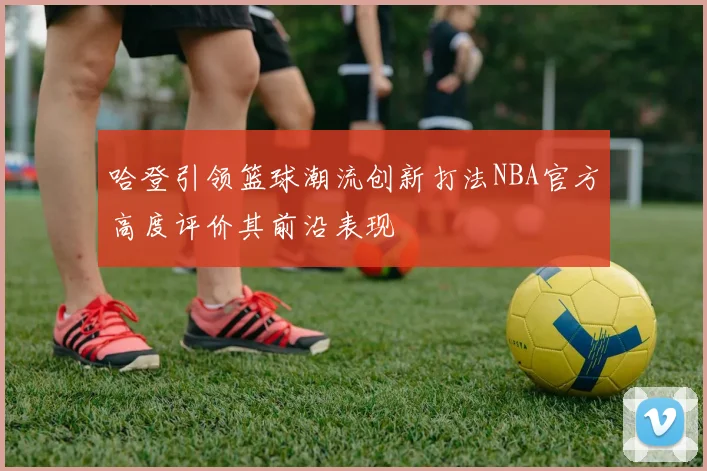哈登引领篮球潮流创新打法NBA官方高度评价其前沿表现