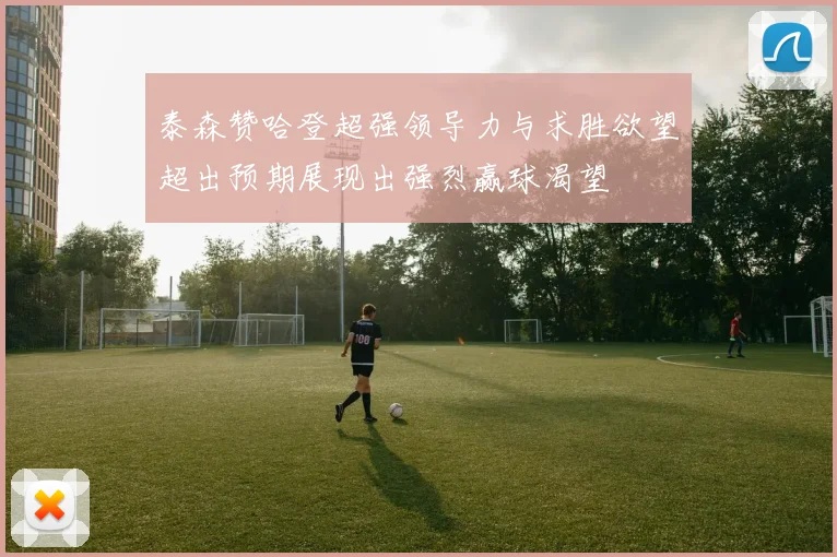 泰森赞哈登超强领导力与求胜欲望超出预期展现出强烈赢球渴望