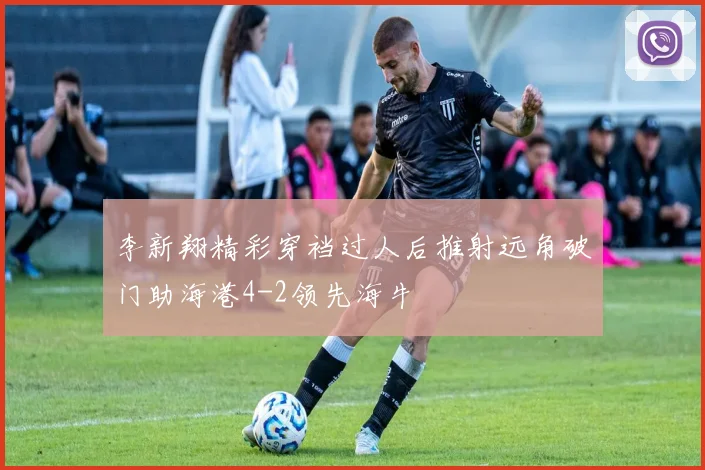 李新翔精彩穿裆过人后推射远角破门助海港4-2领先海牛
