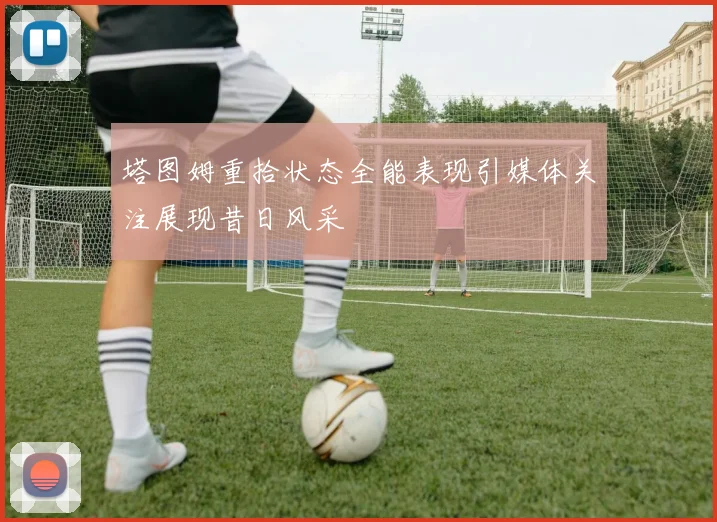 塔图姆重拾状态全能表现引媒体关注展现昔日风采