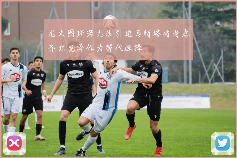 尤文图斯若无法引进马特塔将考虑齐尔克泽作为替代选择