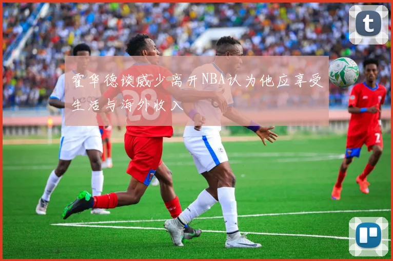 霍华德谈威少离开NBA认为他应享受生活与海外收入