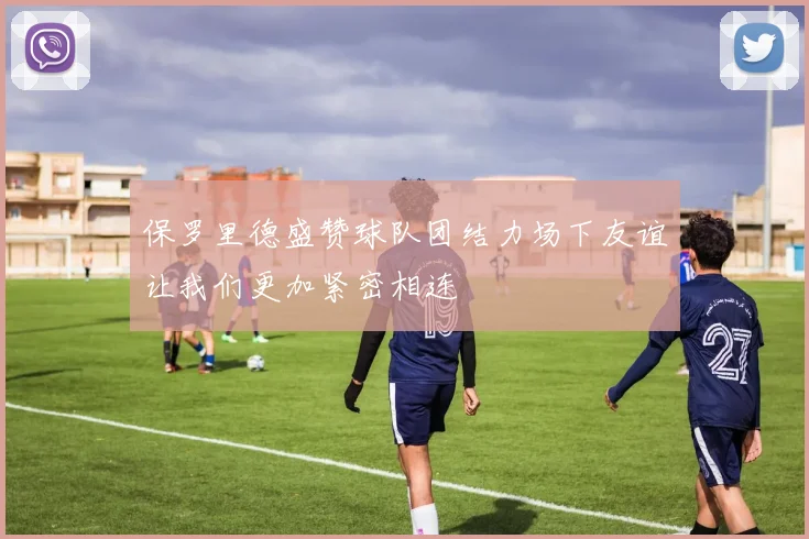 保罗里德盛赞球队团结力场下友谊让我们更加紧密相连