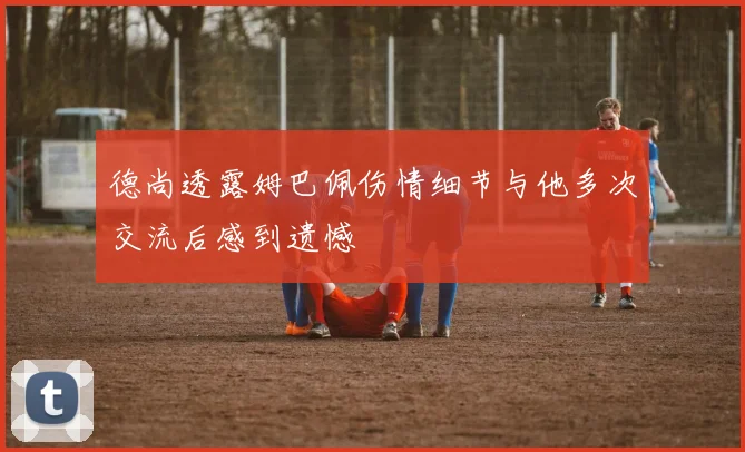 德尚透露姆巴佩伤情细节与他多次交流后感到遗憾