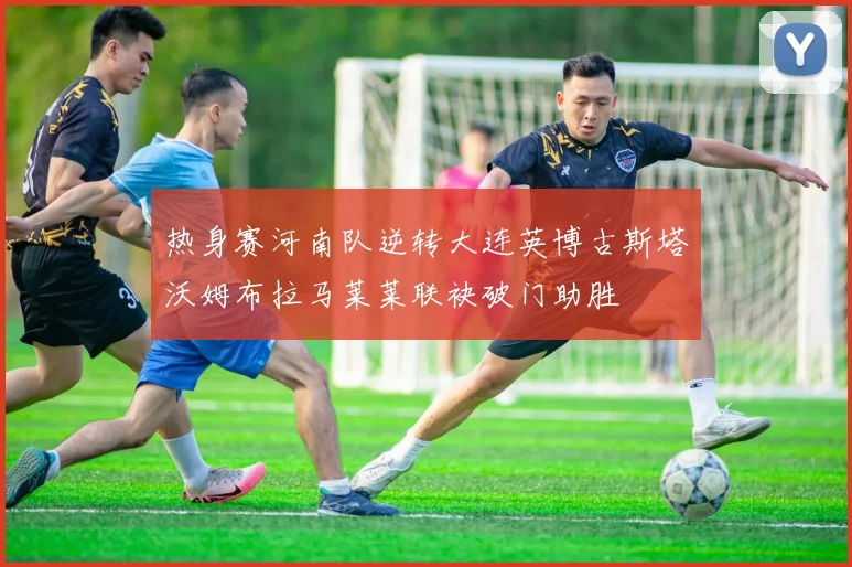 热身赛河南队逆转大连英博古斯塔沃姆布拉马莱莱联袂破门助胜