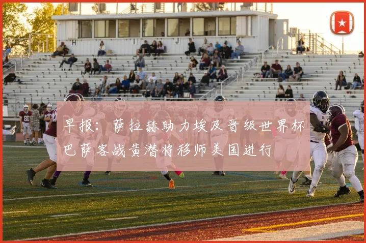 早报：萨拉赫助力埃及晋级世界杯巴萨客战黄潜将移师美国进行