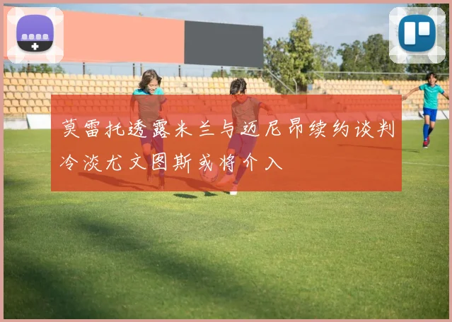 莫雷托透露米兰与迈尼昂续约谈判冷淡尤文图斯或将介入