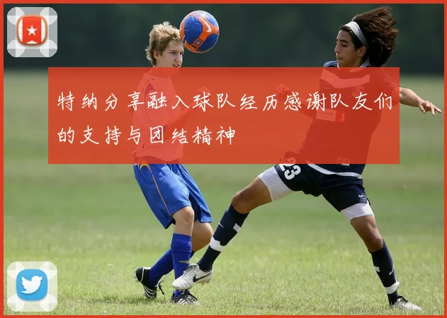特纳分享融入球队经历感谢队友们的支持与团结精神