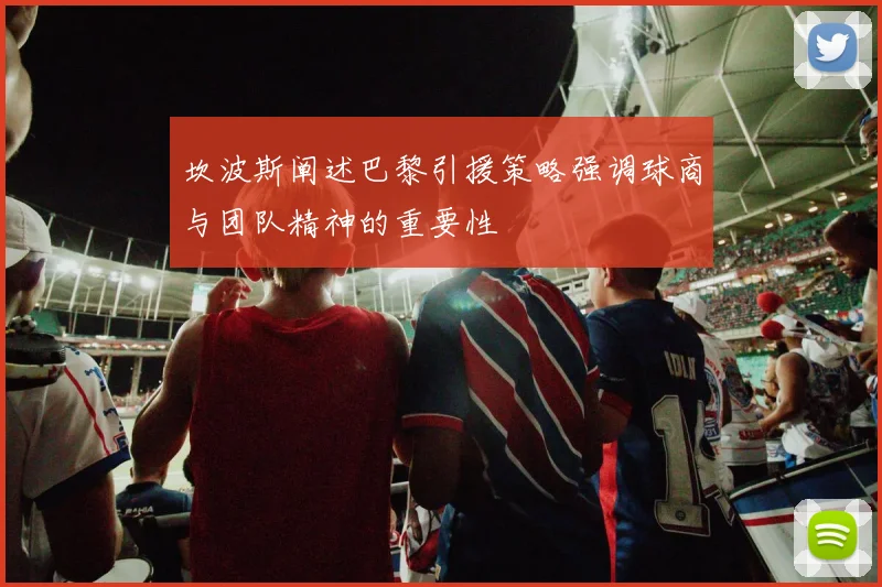 坎波斯阐述巴黎引援策略强调球商与团队精神的重要性