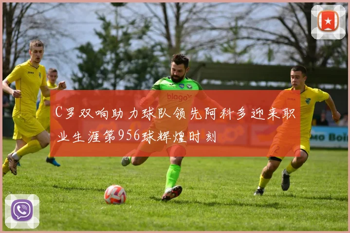 C罗双响助力球队领先阿科多迎来职业生涯第956球辉煌时刻