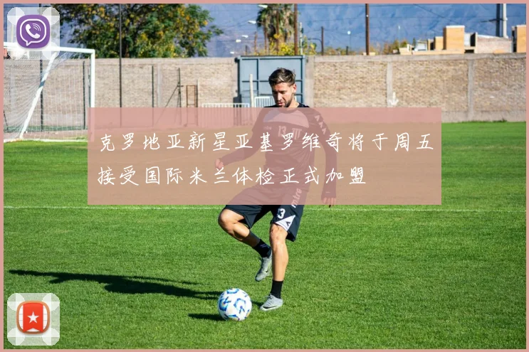 克罗地亚新星亚基罗维奇将于周五接受国际米兰体检正式加盟