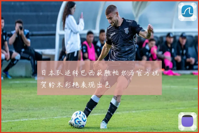 日本队逆转巴西获胜帕尔马官方祝贺铃木彩艳表现出色