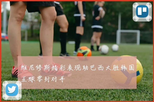维尼修斯精彩表现助巴西大胜韩国五球零封对手