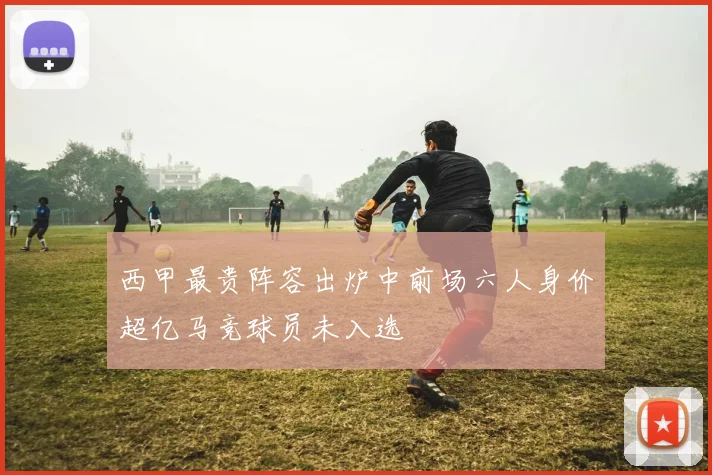 西甲最贵阵容出炉中前场六人身价超亿马竞球员未入选